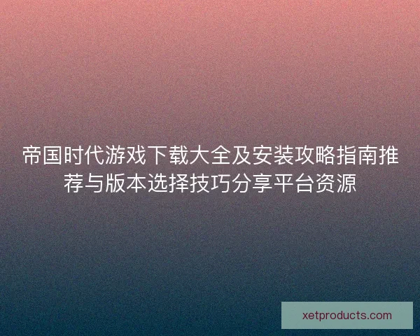 帝国时代游戏下载大全及安装攻略指南推荐与版本选择技巧分享平台资源