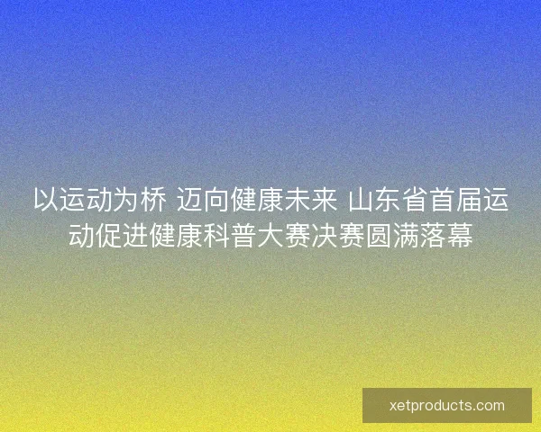以运动为桥 迈向健康未来 山东省首届运动促进健康科普大赛决赛圆满落幕