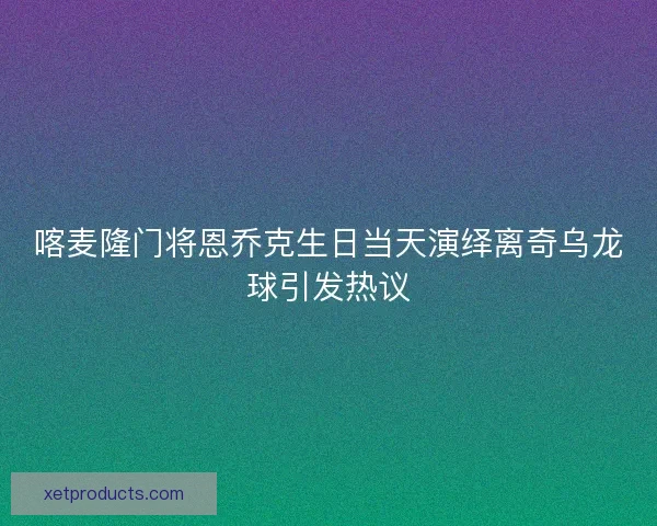 喀麦隆门将恩乔克生日当天演绎离奇乌龙球引发热议